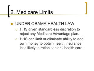 2. Medicare LimitsUNDER OBAMA HEALTH LAW:HHS given standardless discretion to reject any Medicare Advantage plan.HHS can limit or eliminate ability to add own money to obtain health insurance less likely to ration seniors’ health care.