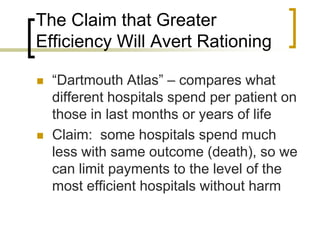 The Claim that Greater Efficiency Will Avert Rationing“Dartmouth Atlas” – compares what different hospitals spend per patient on those in last months or years of lifeClaim:  some hospitals spend much less with same outcome (death), so we can limit payments to the level of the most efficient hospitals without harm