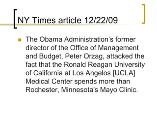 NY Times article 12/22/09The Obama Administration’s former director of the Office of Management and Budget, Peter Orzag, attacked the fact that the Ronald Reagan University of California at Los Angelos [UCLA] Medical Center spends more than Rochester, Minnesota's Mayo Clinic. 