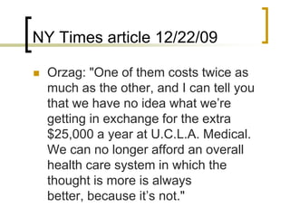 NY Times article 12/22/09Orzag: "One of them costs twice as much as the other, and I can tell you that we have no idea what we’re getting in exchange for the extra $25,000 a year at U.C.L.A. Medical. We can no longer afford an overall health care system in which the thought is more is always better, because it’s not."