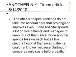 ANOTHER N.Y. Times article 6/14/2010“The atlas’s hospital rankings do not take into account care that prolongs or improves lives. If one hospital spends a lot on five patients and manages to keep four of them alive, while another spends less on each but all five die, the hospital that saved patients could rank lower because Dartmouth compares only costs before death.”
