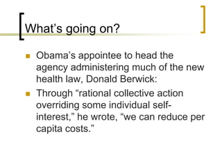 What’s going on?Obama’s appointee to head the agency administering much of the new health law, Donald Berwick:Through “rational collective action overriding some individual self-interest,” he wrote, “we can reduce per capita costs.”