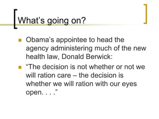 What’s going on?Obama’s appointee to head the agency administering much of the new health law, Donald Berwick:“The decision is not whether or not we will ration care – the decision is whether we will ration with our eyes open. . . .”