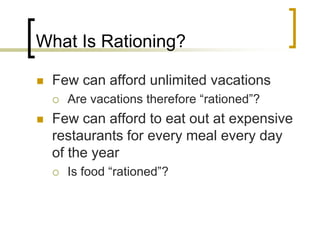 What Is Rationing?Few can afford unlimited vacationsAre vacations therefore “rationed”?Few can afford to eat out at expensive restaurants for every meal every day of the yearIs food “rationed”?