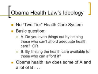 Obama Health Law’s IdeologyNo “Two Tier” Health Care SystemBasic question:A. Do you even things out by helping those who can’t afford adequate health care?  ORB. By limiting the health care available to those who can afford it?Obama health law does some of A and a lot of B . . .
