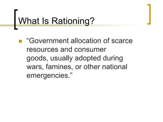 What Is Rationing?“Government allocation of scarce resources and consumer goods, usually adopted during wars, famines, or other national emergencies.”
