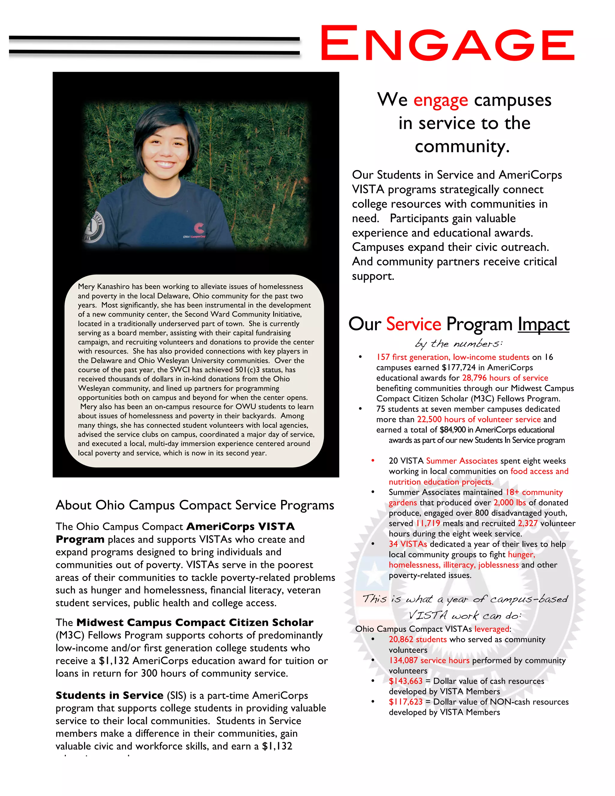 Engage
	
  
                                                                                           We engage campuses
                                                                                            in service to the
                                                                                              community..
                                                                                  Our Students in Service and AmeriCorps
                                                                                  VISTA programs strategically connect
                                                                                  college resources with communities in
                                                                                  need. Participants gain valuable
                                                                                  experience and educational awards.
                                                                                  Campuses expand their civic outreach.
                                                                                  And community partners receive critical
                                                                                  support.
       Mery Kanashiro has been working to alleviate issues of homelessness
       and poverty in the local Delaware, Ohio community for the past two
                                                                                  	
  
       years. Most signiﬁcantly, she has been instrumental in the development
       of a new community center, the Second Ward Community Initiative,
       located in a traditionally underserved part of town. She is currently
       serving as a board member, assisting with their capital fundraising
                                                                                  Our Service Program Impact
       campaign, and recruiting volunteers and donations to provide the center                       by the numbers:
       with resources. She has also provided connections with key players in
       the Delaware and Ohio Wesleyan University communities. Over the             •       157 ﬁrst generation, low-income students on 16
       course of the past year, the SWCI has achieved 501(c)3 status, has                  campuses earned $177,724 in AmeriCorps
       received thousands of dollars in in-kind donations from the Ohio                    educational awards for 28,796 hours of service
       Wesleyan community, and lined up partners for programming                           beneﬁting communities through our Midwest Campus
       opportunities both on campus and beyond for when the center opens.                  Compact Citizen Scholar (M3C) Fellows Program.
        Mery also has been an on-campus resource for OWU students to learn         •       75 students at seven member campuses dedicated
       about issues of homelessness and poverty in their backyards. Among                  more than 22,500 hours of volunteer service and
       many things, she has connected student volunteers with local agencies,
       advised the service clubs on campus, coordinated a major day of service,
                                                                                           earned a total of $84,900 in AmeriCorps educational
       and executed a local, multi-day immersion experience centered around                   awards as part of our new Students In Service program
       local poverty and service, which is now in its second year.
                                                                                       •      20 VISTA Summer Associates spent eight weeks
                                                                                              working in local communities on food access and
                                                                                              nutrition education projects.
                                                                                       •      Summer Associates maintained 18+ community
About Ohio Campus Compact Service Programs                                                    gardens that produced over 2,000 lbs of donated
                                                                                              produce, engaged over 800 disadvantaged youth,
The Ohio Campus Compact AmeriCorps VISTA                                                      served 11,719 meals and recruited 2,327 volunteer
                                                                                              hours during the eight week service.
Program places and supports VISTAs who create and                                      •      34 VISTAs dedicated a year of their lives to help
expand programs designed to bring individuals and                                             local community groups to ﬁght hunger,
communities out of poverty. VISTAs serve in the poorest                                       homelessness, illiteracy, joblessness and other
areas of their communities to tackle poverty-related problems                                 poverty-related issues.
such as hunger and homelessness, ﬁnancial literacy, veteran
student services, public health and college access.                                This is what a year of campus-based
                                                                                                    VISTA work can do:
The Midwest Campus Compact Citizen Scholar
                                                                                  Ohio Campus Compact VISTAs leveraged:
(M3C) Fellows Program supports cohorts of predominantly                              •   20,862 students who served as community
low-income and/or ﬁrst generation college students who                                   volunteers
receive a $1,132 AmeriCorps education award for tuition or                           •   134,087 service hours performed by community
loans in return for 300 hours of community service.                                      volunteers
                                                                                     •   $143,663 = Dollar value of cash resources
                                                                                         developed by VISTA Members
Students in Service (SIS) is a part-time AmeriCorps
                                                                                     •   $117,623 = Dollar value of NON-cash resources
program that supports college students in providing valuable                             developed by VISTA Members
service to their local communities. Students in Service
members make a difference in their communities, gain
valuable civic and workforce skills, and earn a $1,132                                                                     Lorain County Community College

education award.
 