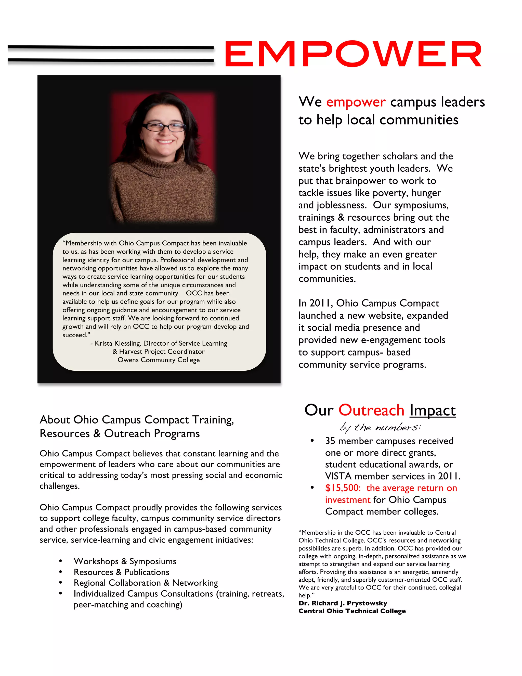 empower
                                                                       We empower campus leaders
                                                                       to help local communities.

                                                                       We bring together scholars and the
                                                                       state’s brightest youth leaders. We
                                                                       put that brainpower to work to
                                                                       tackle issues like poverty, hunger
                                                                       and joblessness. Our symposiums,
                                                                       trainings & resources bring out the
                                                                       best in faculty, administrators and
      “Membership with Ohio Campus Compact has been invaluable         campus leaders. And with our
      to us, as has been working with them to develop a service
      learning identity for our campus. Professional development and
                                                                       help, they make an even greater
      networking opportunities have allowed us to explore the many     impact on students and in local
      ways to create service learning opportunities for our students   communities.
      while understanding some of the unique circumstances and
      needs in our local and state community. OCC has been
      available to help us deﬁne goals for our program while also      In 2011, Ohio Campus Compact
      offering ongoing guidance and encouragement to our service
      learning support staff. We are looking forward to continued      launched a new website, expanded
      growth and will rely on OCC to help our program develop and      it social media presence and
      succeed."
                 - Krista Kiessling, Director of Service Learning      provided new e-engagement tools
                         & Harvest Project Coordinator                 to support campus- based
                           Owens Community College
                                                                       community service programs.




About Ohio Campus Compact Training,
                                                                         Our Outreach Impact
                                                                                    by the numbers:
Resources & Outreach Programs
                                                                           •    35 member campuses received
Ohio Campus Compact believes that constant learning and the                     one or more direct grants,
empowerment of leaders who care about our communities are                       student educational awards, or
critical to addressing today’s most pressing social and economic                VISTA member services in 2011.
challenges.                                                                •    $15,500: the average return on
                                                                                investment for Ohio Campus
Ohio Campus Compact proudly provides the following services                     Compact member colleges.
to support college faculty, campus community service directors
and other professionals engaged in campus-based community              “Membership in the OCC has been invaluable to Central
service, service-learning and civic engagement initiatives:            Ohio Technical College. OCC's resources and networking
                                                                       possibilities are superb. In addition, OCC has provided our
                                                                       college with ongoing, in-depth, personalized assistance as we
    •    Workshops & Symposiums                                        attempt to strengthen and expand our service learning
    •    Resources & Publications                                      efforts. Providing this assistance is an energetic, eminently
                                                                       adept, friendly, and superbly customer-oriented OCC staff.
    •    Regional Collaboration & Networking                           We are very grateful to OCC for their continued, collegial
    •    Individualized Campus Consultations (training, retreats,      help.”
         peer-matching and coaching)                                   Dr. Richard J. Prystowsky
                                                                       Central Ohio Technical College
 