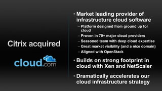 • Market leading provider of
  infrastructure cloud software
 – Platform designed from ground up for
   cloud
 – Proven in 70+ major cloud providers
 – Seasoned team with deep cloud expertise
 – Great market visibility (and a nice domain)
 – Aligned with OpenStack

• Builds on strong footprint in
  cloud with Xen and NetScaler
• Dramatically accelerates our
  cloud infrastructure strategy
 