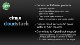 • Secure, multi-tenant platform
 – Hypervisor agnostic
 – Massively scalable, secure and open
 – Self service portal
 – Open source, open standards
 – Deploys on premise or as a hosted solution

• Deliver cloud services 50 times
  faster at 1/5th the cost
• Committed to OpenStack support
 – Roadmap alignment between CloudStack and
   Olympus, delivering one product to market
 – Focus on “building the car around the engine”
 