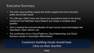 • The Citrix cloud portfolio powers the world’s largest and most innovative
  public and private clouds
• The VMLogix, EMS Cortex and Cloud.com acquisitions build on the strong
  XenServer and NetScaler cloud footprint and create a complete cloud
  portfolio
• Citrix is leading the commercialization of open source cloud technologies like
  OpenStack, Open vSwitch, etc.
• The combination of our Cloud Platforms, Cloud Networking, and Cloud
  Solutions results in meaningful differentiation

               Customers building clouds should have
                      Citrix on their shortlist
 