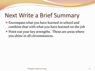 Next Write a Brief Summary
 Encompass what you have learned in school and
  combine that with what you have learned on the job
 Point out your key strengths. These are areas where
  you shine in all circumstances.




              Workplace Solutions Group                 10
 