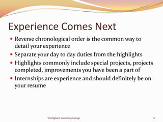 Experience Comes Next
 Reverse chronological order is the common way to
  detail your experience
 Separate your day to day duties from the highlights
 Highlights commonly include special projects, projects
  completed, improvements you have been a part of
 Internships are experience and should definitely be on
  your resume




              Workplace Solutions Group                12
 