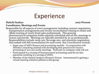 Experience
Daiichi Sankyo                                                    2007-Present
Coordinator, Meetings and Events
Responsible for all aspects of event management including contract negotiation,
  transportation arrangements and invoice reconciliation relating to onsite and
  offsite training of newly hired sales professionals. This growing
  pharmaceutical companies holds regularly scheduled and ad-hoc meetings in
  venues nationwide. Meetings are typically attended by 30-40 professionals.
  Responsibilities include room rate, beverage rate, and amenities negotiation.
  Also tasked with bill reconciliation for each event. Key Contributions Include:
     Super user of SAP’s finance and accounting module. In conjunction with
      Deloitte Consulting assisted with developing best practices for invoice
      processing of 300-400 yearly meetings. Took part in company-wide roll out.
     Participated in a revamp of business travel accounting used for air-fare
      payments resulting in a savings of $XXX.
     Member of the Daiichi Sankyo’s Women’s Forum. Instrumental in getting a
      virtual meeting initiative piloted to this group.



                      Workplace Solutions Group                                     13
 