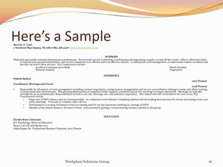 Here’s a Sample
BRIANNE A. TASSY
2 Northern Place Sparta, NJ 07871  862.268.5127 brianneTassys@aol.com


                                                                                       SUMMARY
Dedicated and results oriented administrative professional. Proven track record of planning, coordinating and negotiating complex on and off site events. Able to effectively relate
     to internal and external stakeholders, and execute initiatives in an efficient and cost effective manner. Communicate with management on matters that require escalation and
     provide top-notch client services. Key Competencies Include:
                    Excellent Communication Skills                                                                                              Detail Oriented
                    Business Analysis                                                                                                           Negotiation

                                                                                   EXPERIENCE
Daiichi Sankyo
                                                                                                                                                                     2007-Present
Coordinator, Meetings and Events
                                                                                                                                                                       2008-Present
     Responsible for all aspects of event management including contract negotiation, transportation arrangements and invoice reconciliation relating to onsite and offsite training
      of newly hired sales professionals. This growing pharmaceutical companies holds regularly scheduled and ad-hoc meetings in venues nationwide. Meetings are typically
      attended by 30-40 professionals. Responsibilities include room rate, beverage rate, and amenities negotiation. Also tasked with bill reconciliation for each event. Key
      Contributions Include:
             Super user of SAP’s finance and accounting module. In conjunction with Deloitte Consulting assisted with developing best practices for invoice processing of 300-400
              yearly meetings. Took part in company-wide roll out.
             Participated in a revamp of business travel accounting used for air-fare payments resulting in a savings of $XXX.
             Member of the Daiichi Sankyo’s Women’s Forum. Instrumental in getting a virtual meeting initiative piloted to this group.


                                                                                   EDUCATION
Florida State University
B.S. Psychology, Minor in Education
Dean’s List Fall and Spring 2003
Alpha Kappa Psi- Professional Business Fraternity 2005-Present




                                               Workplace Solutions Group                                                                                                               16
 