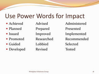 Use Power Words for Impact
 Achieved            Advised             Administered
 Planned             Prepared            Presented
 Issued              Improved            Implemented
 Promoted            Researched          Recommended
 Guided              Lobbied             Selected
 Developed           Revised             Tested




              Workplace Solutions Group                  18
 