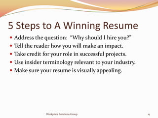 5 Steps to A Winning Resume
 Address the question: “Why should I hire you?”
 Tell the reader how you will make an impact.
 Take credit for your role in successful projects.
 Use insider terminology relevant to your industry.
 Make sure your resume is visually appealing.




               Workplace Solutions Group               19
 
