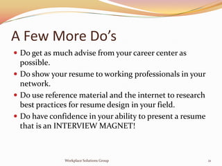 A Few More Do’s
 Do get as much advise from your career center as
  possible.
 Do show your resume to working professionals in your
  network.
 Do use reference material and the internet to research
  best practices for resume design in your field.
 Do have confidence in your ability to present a resume
  that is an INTERVIEW MAGNET!



              Workplace Solutions Group                    21
 