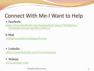 Connect With Me-I Want to Help
 Facebook:
http://www.facebook.com/home.php#!/pages/Workplace-
  Solutions-Group/190281717666273

E-Mail
workplacesolutions8@gmail.com


 LinkedIn
http://www.linkedin.com/in/normatassy

 Website
www.workplc.com
               Workplace Solutions Group              22
 