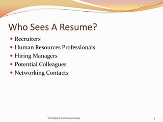 Who Sees A Resume?
 Recruiters
 Human Resources Professionals
 Hiring Managers
 Potential Colleagues
 Networking Contacts




               Workplace Solutions Group   3
 