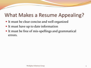 What Makes a Resume Appealing?
 It must be clear concise and well organized
 It must have up to date information
 It must be free of mis-spellings and grammatical
 errors.




               Workplace Solutions Group             4
 
