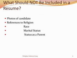 What Should NOT Be Included in a
Resume?
 Photos of candidate
 References to Religion
              Race
              Marital Status
              Status as a Parent




              Workplace Solutions Group   6
 