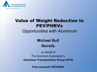 Value of Weight Reduction to
         PEV/PHEVs
   Opportunities with Aluminum

            Michael Bull
              Novelis
               on behalf of
        The Aluminum Association’s
   Aluminum Transportation Group (ATG)

         Fred Jacquelin RICARDO
                                         1
 