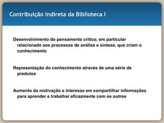 Contribuição indireta da Biblioteca I Desenvolvimento do pensamento crítico, em particular relacionado aos processos de análise e síntese, que criam o conhecimento Representação do conhecimento através de uma série de produtos Aumento da motivação e interesse em compartilhar informações para aprender e trabalhar eficazmente com os outros  