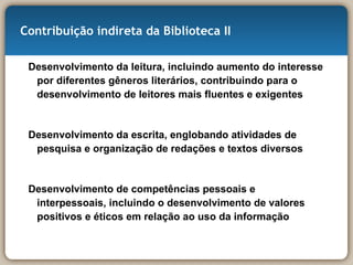 Contribuição indireta da Biblioteca II Desenvolvimento da leitura, incluindo aumento do interesse por diferentes gêneros literários, contribuindo para o desenvolvimento de leitores mais fluentes e exigentes Desenvolvimento da escrita, englobando atividades de pesquisa e organização de redações e textos diversos Desenvolvimento de competências pessoais e interpessoais, incluindo o desenvolvimento de valores positivos e éticos em relação ao uso da informação 