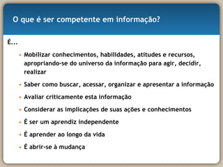 O que é ser competente em informação? É... Mobilizar conhecimentos, habilidades, atitudes e recursos, apropriando-se do universo da informação para agir, decidir, realizar Saber como buscar, acessar, organizar e apresentar a informação  Avaliar criticamente esta informação Considerar as implicações de suas ações e conhecimentos É ser um aprendiz independente É aprender ao longo da vida É abrir-se à mudança 