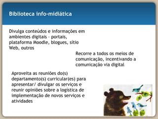 Biblioteca info-midiática Divulga conteúdos e informações em ambientes digitais – portais, plataforma Moodle, blogues, sítio Web, outros Recorre a todos os meios de comunicação, incentivando a comunicação via digital Aproveita as reuniões do(s) departamento(s) curricular(es) para apresentar/ divulgar os serviços e reunir opiniões sobre a logística de implementação de novos serviços e atividades 