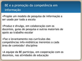 Propõe um modelo de pesquisa de informação a ser usado por toda a escola Produz e divulga, em colaboração com os docentes, guias de pesquisa e outros materiais de apoio ao trabalho escolar Faz o levantamento nos currículos das competências info-midiáticas inerentes a cada área de conteúdo/ disciplina  A equipe da BE participa, em cooperação com os docentes, nas atividades de educação  BE e a promoção da competência em informação 