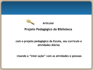 Articular  Projeto Pedagógico da Biblioteca  com o projeto pedagógico da Escola, seu currículo e atividades diárias visando a “inter-ação” com as atividades e pessoas 