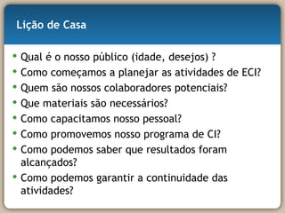 Lição de Casa Qual é o nosso público (idade, desejos) ? Como começamos a planejar as atividades de ECI? Quem são nossos colaboradores potenciais? Que materiais são necessários? Como capacitamos nosso pessoal? Como promovemos nosso programa de CI? Como podemos saber que resultados foram alcançados? Como podemos garantir a continuidade das atividades? 