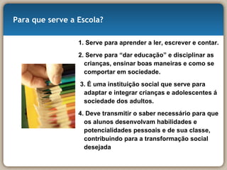 Para que serve a Escola? 1. Serve para aprender a ler, escrever e contar.  2. Serve para “dar educação” e disciplinar as crianças, ensinar boas maneiras e como se comportar em sociedade.  3. É uma instituição social que serve para adaptar e integrar crianças e adolescentes á sociedade dos adultos. 4. Deve transmitir o saber necessário para que os alunos desenvolvam habilidades e potencialidades pessoais e de sua classe, contribuindo para a transformação social desejada 