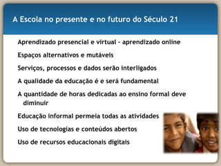 A Escola no presente e no futuro do Século 21 Aprendizado presencial e virtual – aprendizado online Espaços alternativos e mutáveis Serviços, processos e dados serão interligados A qualidade da educação é e será fundamental A quantidade de horas dedicadas ao ensino formal deve diminuir Educação informal permeia todas as atividades Uso de tecnologias e conteúdos abertos Uso de recursos educacionais digitais 