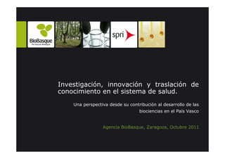 Investigación, innovación y traslación de
conocimiento en el sistema de salud.
    Una perspectiva desde su contribución al desarrollo de las
                                  biociencias en el País Vasco


                 Agencia BioBasque, Zaragoza, Octubre 2011
 