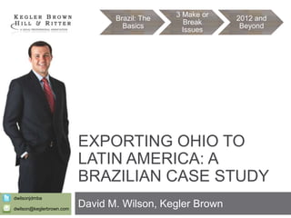 Brazil: The
Basics

3 Make or
Break
Issues

2012 and
Beyond

EXPORTING OHIO TO
LATIN AMERICA: A
BRAZILIAN CASE STUDY
dwilsonjdmba
dwilson@keglerbrown.com

David M. Wilson, Kegler Brown

 