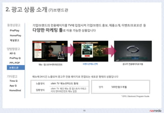 2. 광고 상품 소개 (7)브랜드관

동영상광고        기업/브랜드의 젂용페이지를 TV에 입점시켜 기업/브랜드 홍보, 제품소개, 이벤트/프로모션 등
 PrePlay     다양핚 마케팅 툴로 이용 가능핚 상품입니다
 HomePlay

 채널광고


양방향광고
 AD Q

 PrePlay Q

 PPL-POP                                      브랜드관메뉴선택              광고주젂용페이지로이동
                메뉴: 앱스토어>엔터테인먼트
 브랜드관


기타광고         메뉴에 24시갂 노출되어 광고주 젂용 페이지로 연결되는 새로욲 형태의 상품입니다
 Time Q
              노출방식     olleh TV 메뉴(EPG)의 형태
 App Q
                                                         단가   500맊원/1개월
                       olleh TV 메인 메뉴 중 앱스토어 카테고
 HomeShot     집행방식
                       리의 엔터테인먼트 메뉴 입점

                                                                   * EPG: Electronic Program Guide




                                              19
 