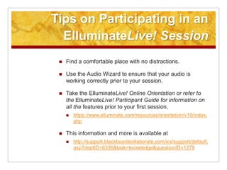 Tips on Participating in an ElluminateLive! SessionFind a comfortable place with no distractions.Use the Audio Wizard to ensure that your audio is working correctly prior to your session.Take the ElluminateLive! Online Orientation or refer to the ElluminateLive! Participant Guide for information on all the features prior to your first session.https://www.elluminate.com/resources/orientation/v10/index.phpThis information and more is available at http://support.blackboardcollaborate.com/ics/support/default.asp?deptID=8336&task=knowledge&questionID=1279