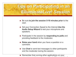 Tips on Participating in an ElluminateLive! SessionBe sure to join the session 5-10 minutes prior to the start. Set your Connection Speed to the Internet.Use the Audio Setup Wizard to test your microphone and speakers.Participate in the session by responding to polls and providing feedback to the moderator.Raise your hand when you have a question or a comment.Use Chat to send text messages to other participants and the moderator during the session.Remember that running other applications on your computer can slow your connection to ElluminateLive!