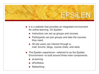 EPSILENIt is a website that provides an integrated environment for online learning. On Epsilen:Instructors can set up groups and courses.Participants can join groups and take the courses they need.All site users can interact through e-mail, forums, blogs, course chats, and wikis.The Epsilen experience—referred to as the Epsilen Environment—is built around three main components:eLearningePortfoliosNetworking