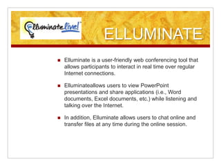ELLUMINATEElluminate is a user-friendly web conferencing tool that allows participants to interact in real time over regular Internet connections.Elluminateallows users to view PowerPoint presentations and share applications (i.e., Word documents, Excel documents, etc.) while listening and talking over the Internet.In addition, Elluminate allows users to chat online and transfer files at any time during the online session.