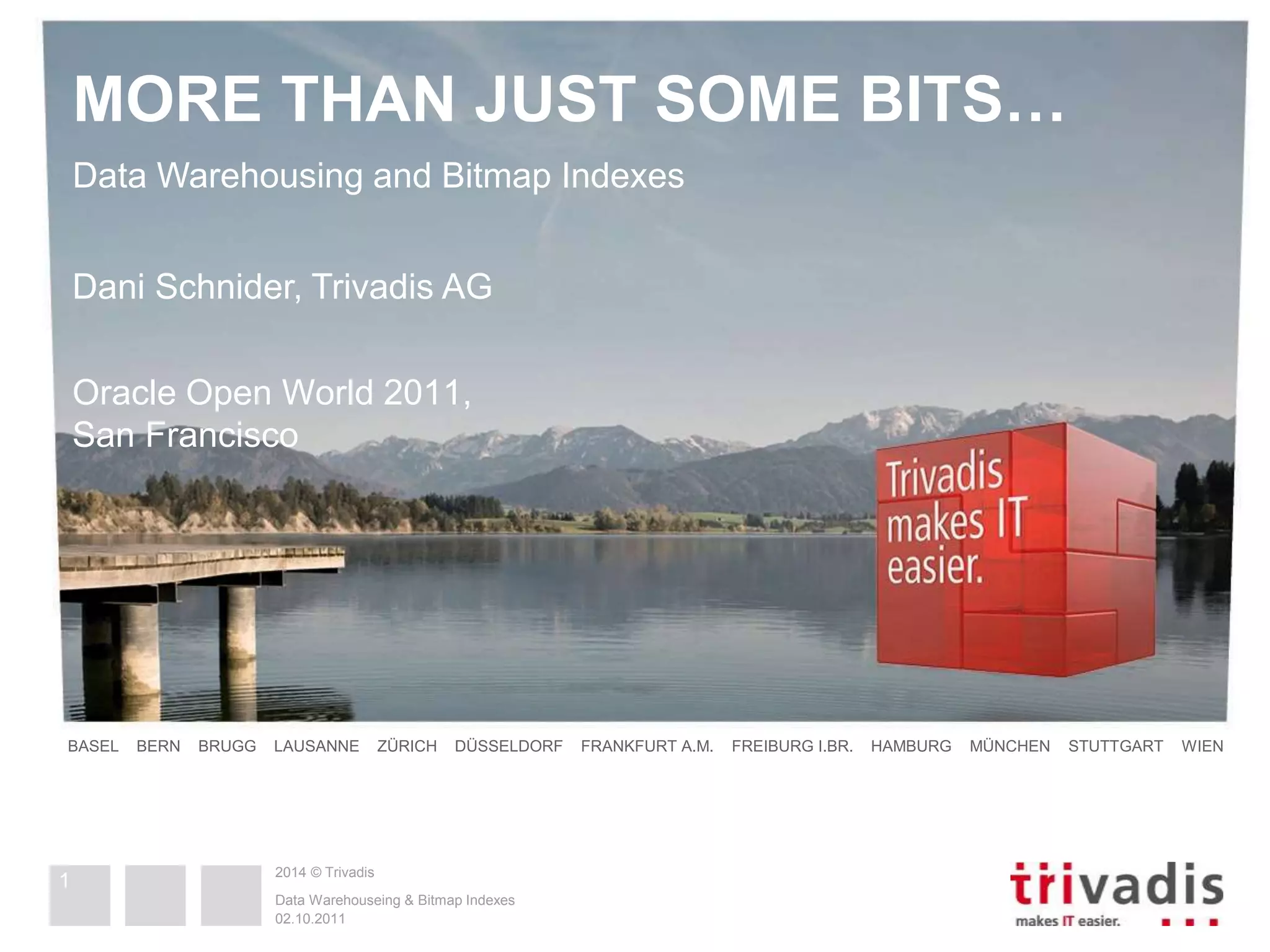 MORE THAN JUST SOME BITS… 
Data Warehousing and Bitmap Indexes 
Dani Schnider, Trivadis AG 
Oracle Open World 2011, 
San Francisco 
BASEL BERN BRUGG LAUSANNE ZÜRICH DÜSSELDORF FRANKFURT A.M. FREIBURG I.BR. HAMBURG MÜNCHEN STUTTGART WIEN 
2014 © Trivadis 
Data Warehouseing & Bitmap Indexes 
02.10.2011 
1 
 