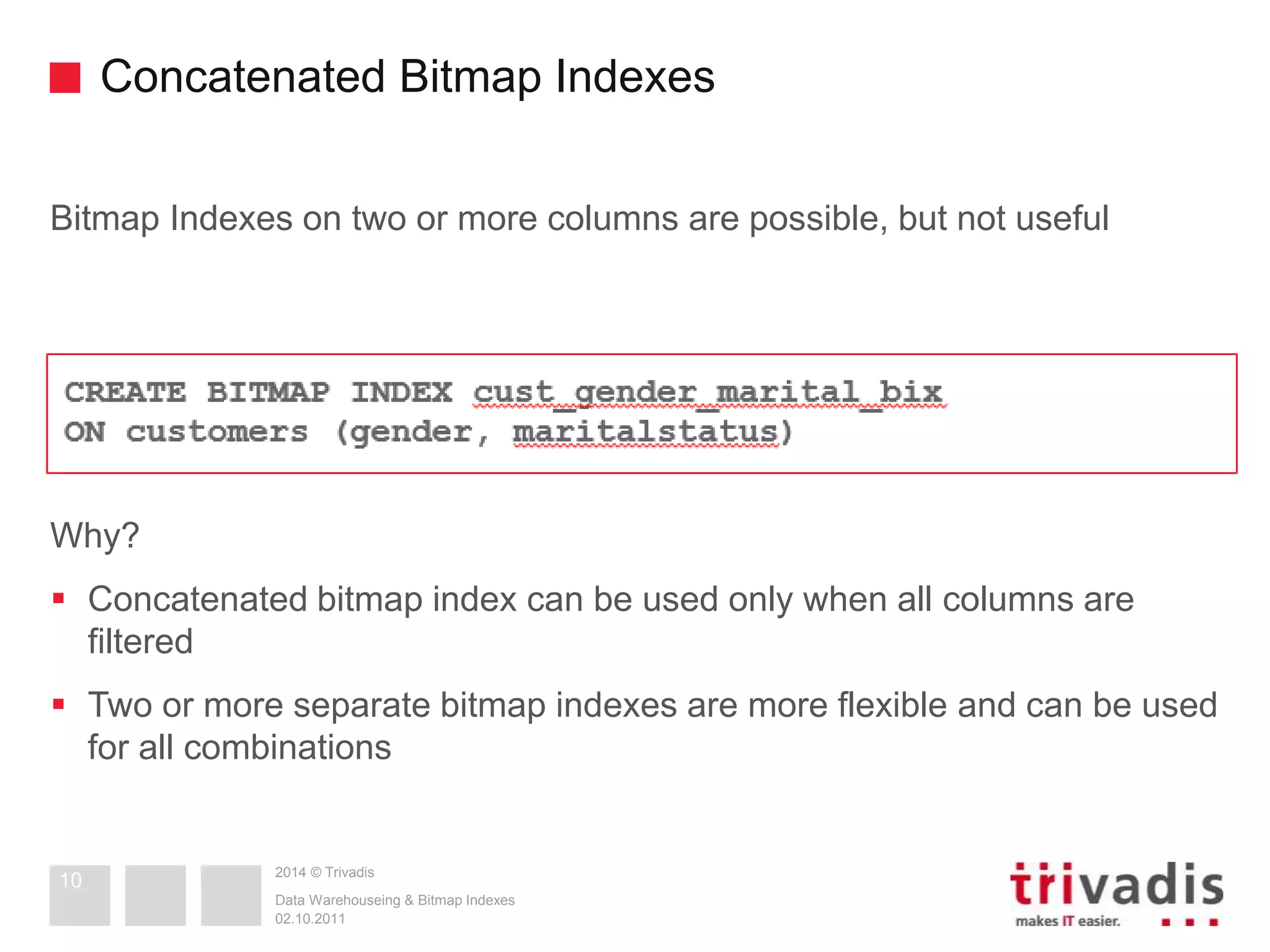 Concatenated Bitmap Indexes 
Bitmap Indexes on two or more columns are possible, but not useful 
2014 © Trivadis 
Why? 
 Concatenated bitmap index can be used only when all columns are 
filtered 
 Two or more separate bitmap indexes are more flexible and can be used 
for all combinations 
Data Warehouseing & Bitmap Indexes 
02.10.2011 
10 
 