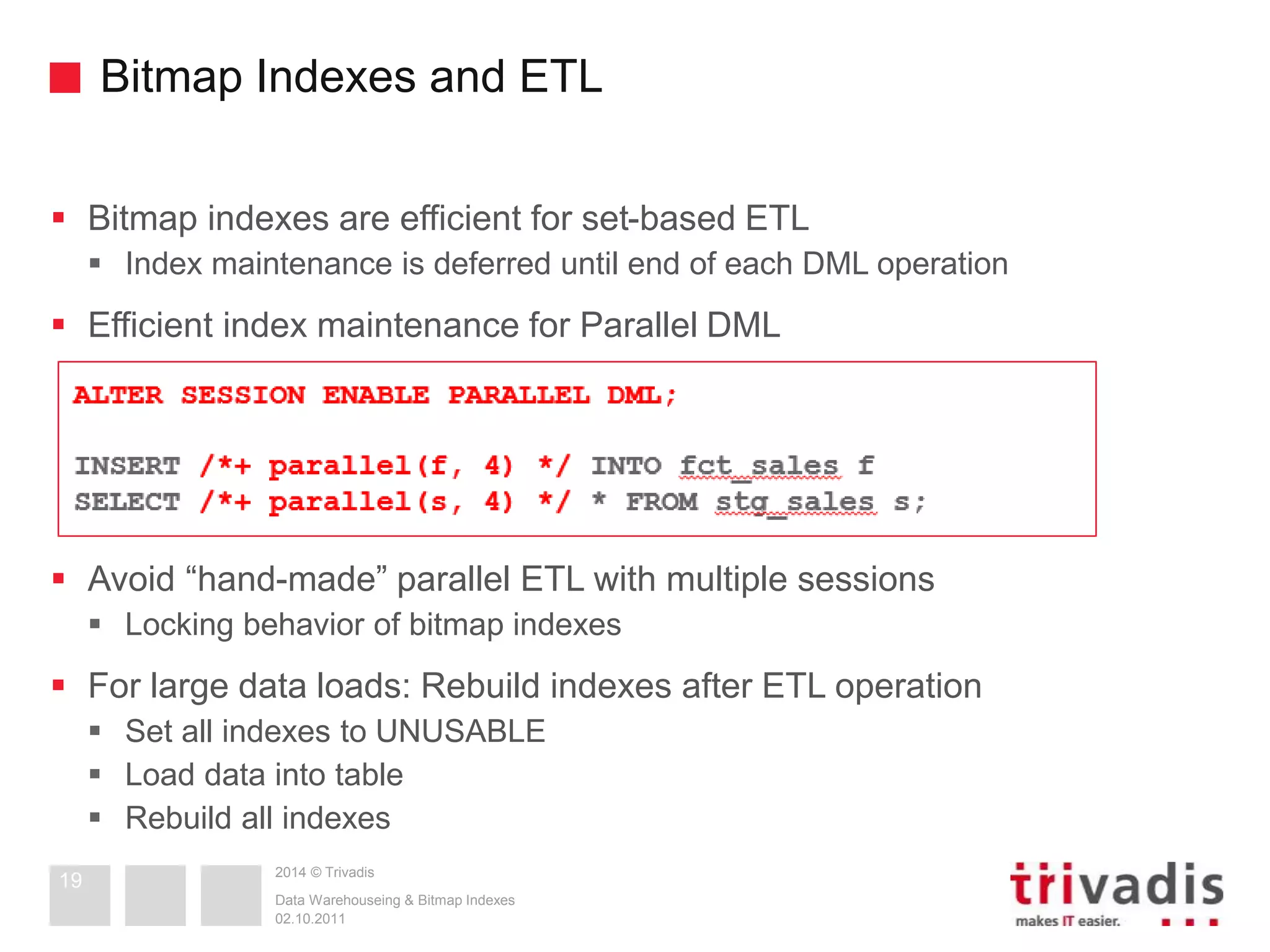 Bitmap Indexes and ETL 
 Bitmap indexes are efficient for set-based ETL 
 Index maintenance is deferred until end of each DML operation 
 Efficient index maintenance for Parallel DML 
 Avoid “hand-made” parallel ETL with multiple sessions 
 Locking behavior of bitmap indexes 
 For large data loads: Rebuild indexes after ETL operation 
 Set all indexes to UNUSABLE 
 Load data into table 
 Rebuild all indexes 
2014 © Trivadis 
Data Warehouseing & Bitmap Indexes 
02.10.2011 
19 
 