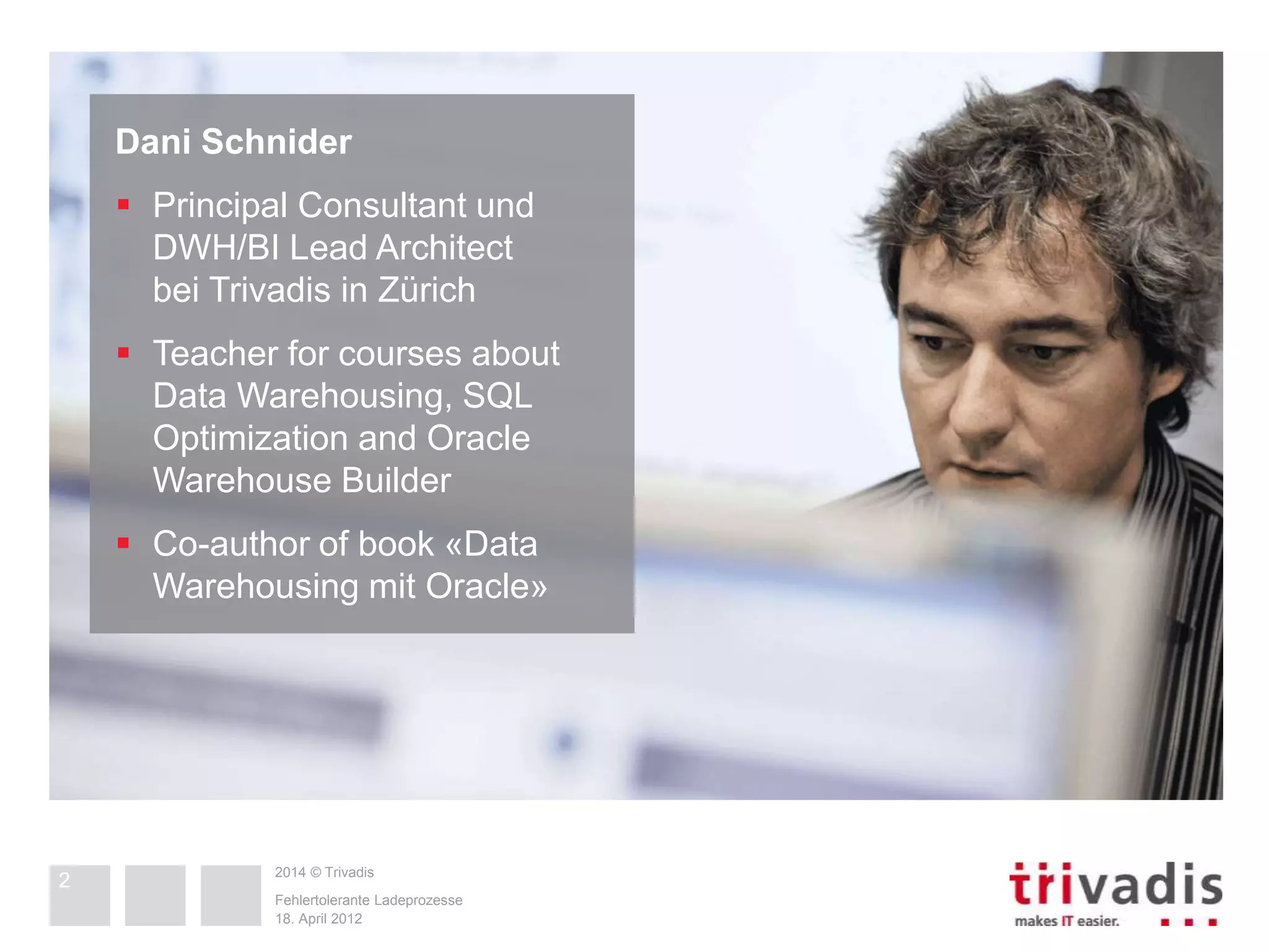 Dani Schnider 
 Principal Consultant und 
DWH/BI Lead Architect 
bei Trivadis in Zürich 
 Teacher for courses about 
Data Warehousing, SQL 
Optimization and Oracle 
Warehouse Builder 
 Co-author of book «Data 
Warehousing mit Oracle» 
2014 © Trivadis 
2 
Fehlertolerante Ladeprozesse 
18. April 2012 
 