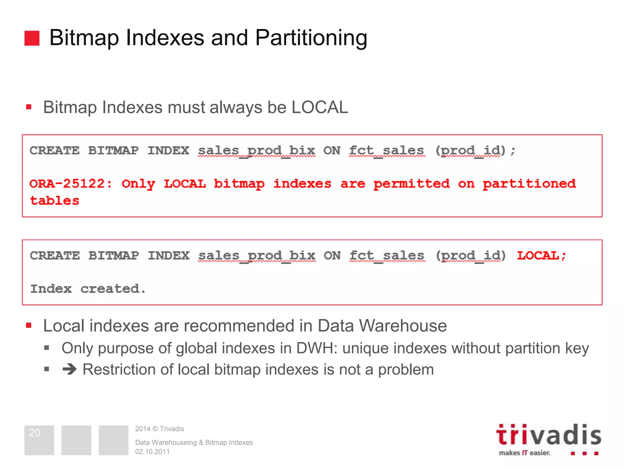 Bitmap Indexes and Partitioning 
 Bitmap Indexes must always be LOCAL 
 Local indexes are recommended in Data Warehouse 
 Only purpose of global indexes in DWH: unique indexes without partition key 
  Restriction of local bitmap indexes is not a problem 
2014 © Trivadis 
Data Warehouseing & Bitmap Indexes 
02.10.2011 
20 
 