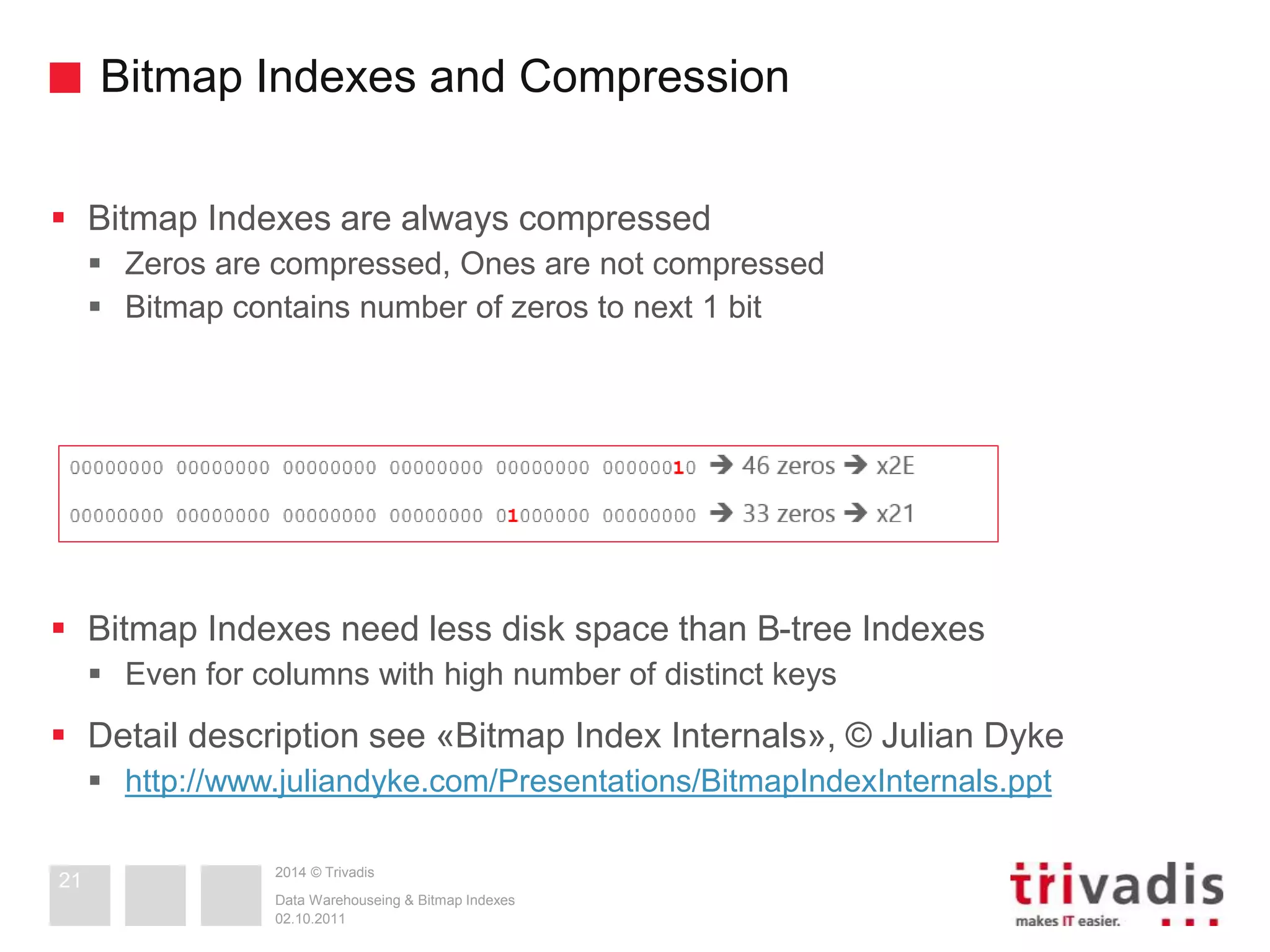 Bitmap Indexes and Compression 
 Bitmap Indexes are always compressed 
 Zeros are compressed, Ones are not compressed 
 Bitmap contains number of zeros to next 1 bit 
 Bitmap Indexes need less disk space than B-tree Indexes 
 Even for columns with high number of distinct keys 
 Detail description see «Bitmap Index Internals», © Julian Dyke 
 http://www.juliandyke.com/Presentations/BitmapIndexInternals.ppt 
2014 © Trivadis 
Data Warehouseing & Bitmap Indexes 
02.10.2011 
21 
 