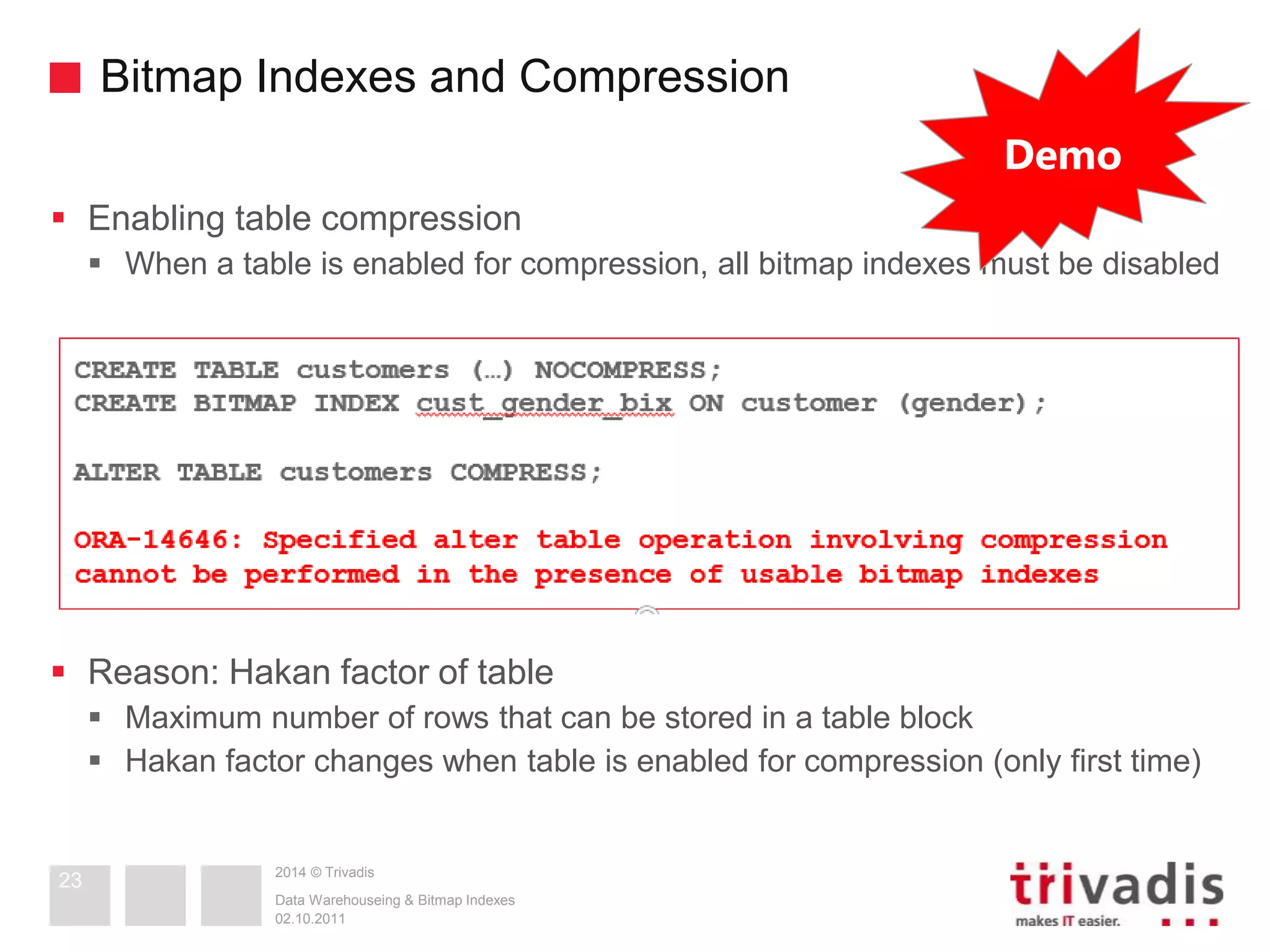 Bitmap Indexes and Compression 
 Enabling table compression 
 When a table is enabled for compression, all bitmap indexes must be disabled 
 Reason: Hakan factor of table 
 Maximum number of rows that can be stored in a table block 
 Hakan factor changes when table is enabled for compression (only first time) 
2014 © Trivadis 
Data Warehouseing & Bitmap Indexes 
02.10.2011 
23 
Demo 
 